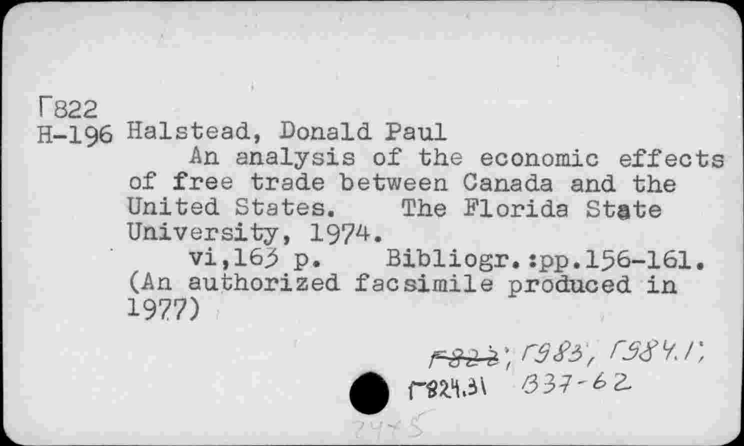 ﻿T822
H-196 Halstead, Donald Paul
An analysis of the economic effects of free trade between Canada and the United States. The Florida State University, 1974.
vi,165 p. Bibliogr.:pp.156-161. (An authorized facsimile produced in 1977)
ran, ras'/.r,
CSZ'l.iV 037-^2.